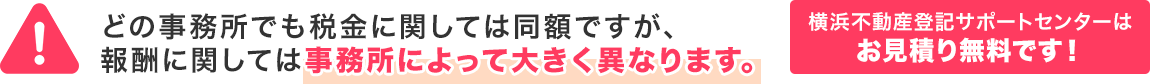 どの事務所でも税金に関しては同額ですが、報酬に関しては事務所によって大きく異なります。横浜不動産登記サポートセンターはお見積り無料です!